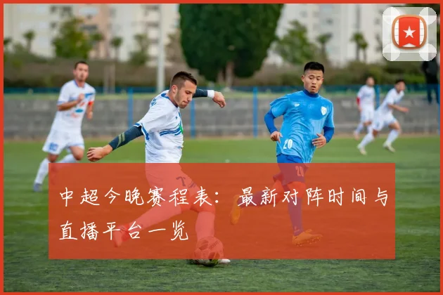 中超今晚赛程表:最新对阵时间与直播平台一览