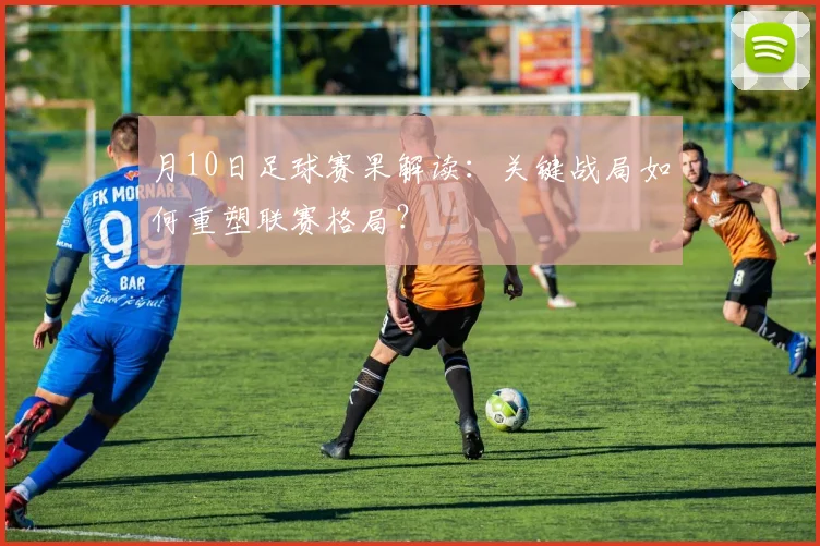 月10日足球赛果解读：关键战局如何重塑联赛格局？