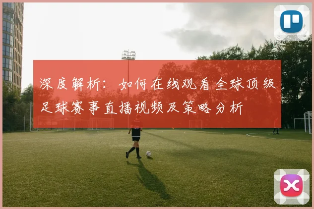 深度解析:如何在线观看全球顶级足球赛事直播视频及策略分析